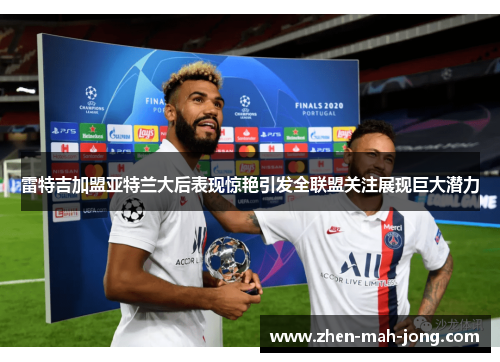 雷特吉加盟亚特兰大后表现惊艳引发全联盟关注展现巨大潜力